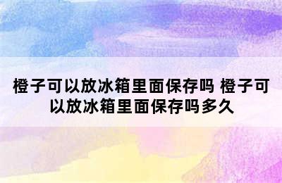 橙子可以放冰箱里面保存吗 橙子可以放冰箱里面保存吗多久